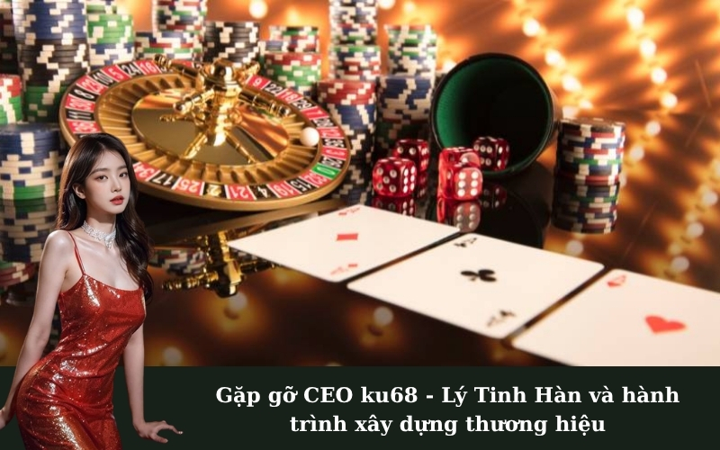 Gặp gỡ CEO ku68 - Lý Tinh Hàn và hành trình xây dựng thương hiệu